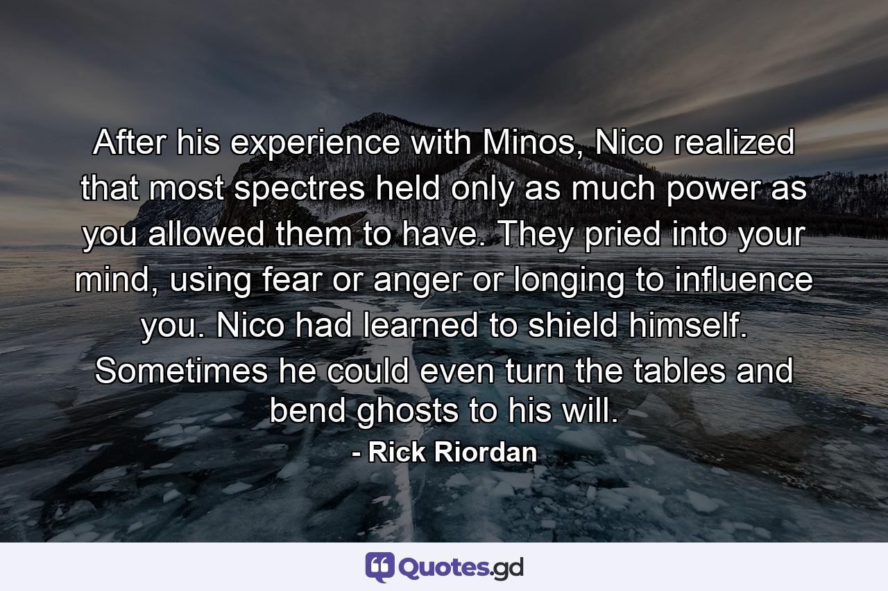 After his experience with Minos, Nico realized that most spectres held only as much power as you allowed them to have. They pried into your mind, using fear or anger or longing to influence you. Nico had learned to shield himself. Sometimes he could even turn the tables and bend ghosts to his will. - Quote by Rick Riordan