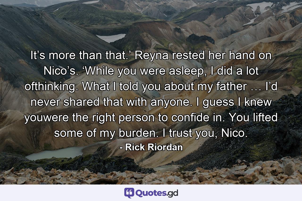 It’s more than that.’ Reyna rested her hand on Nico’s. ‘While you were asleep, I did a lot ofthinking. What I told you about my father … I’d never shared that with anyone. I guess I knew youwere the right person to confide in. You lifted some of my burden. I trust you, Nico. - Quote by Rick Riordan