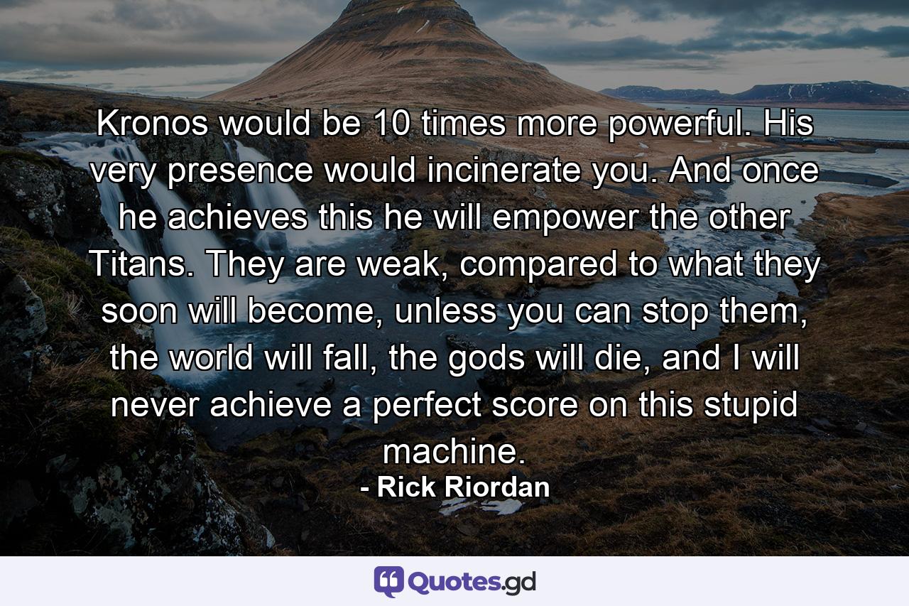 Kronos would be 10 times more powerful. His very presence would incinerate you. And once he achieves this he will empower the other Titans. They are weak, compared to what they soon will become, unless you can stop them, the world will fall, the gods will die, and I will never achieve a perfect score on this stupid machine. - Quote by Rick Riordan