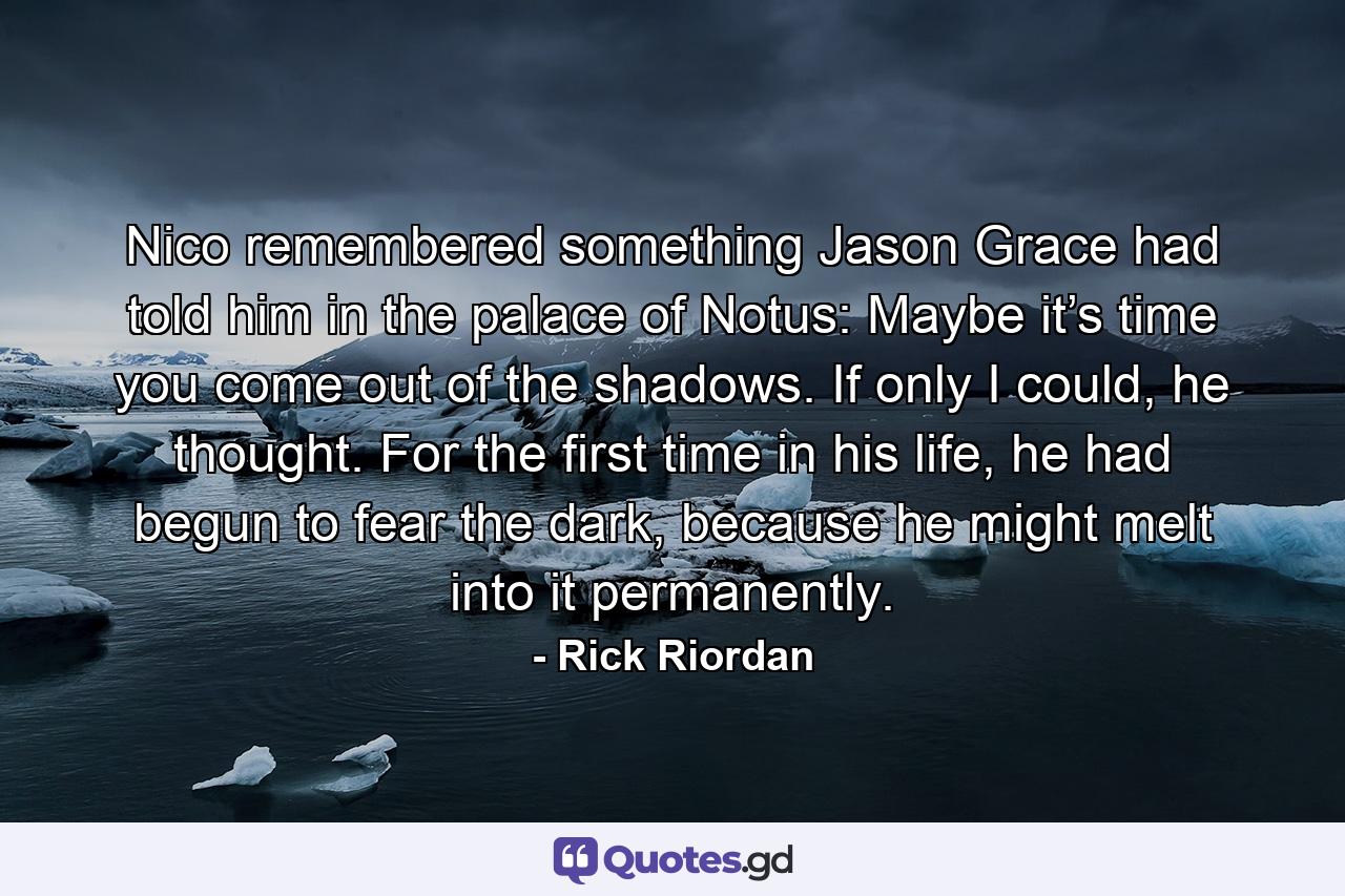 Nico remembered something Jason Grace had told him in the palace of Notus: Maybe it’s time you come out of the shadows. If only I could, he thought. For the first time in his life, he had begun to fear the dark, because he might melt into it permanently. - Quote by Rick Riordan