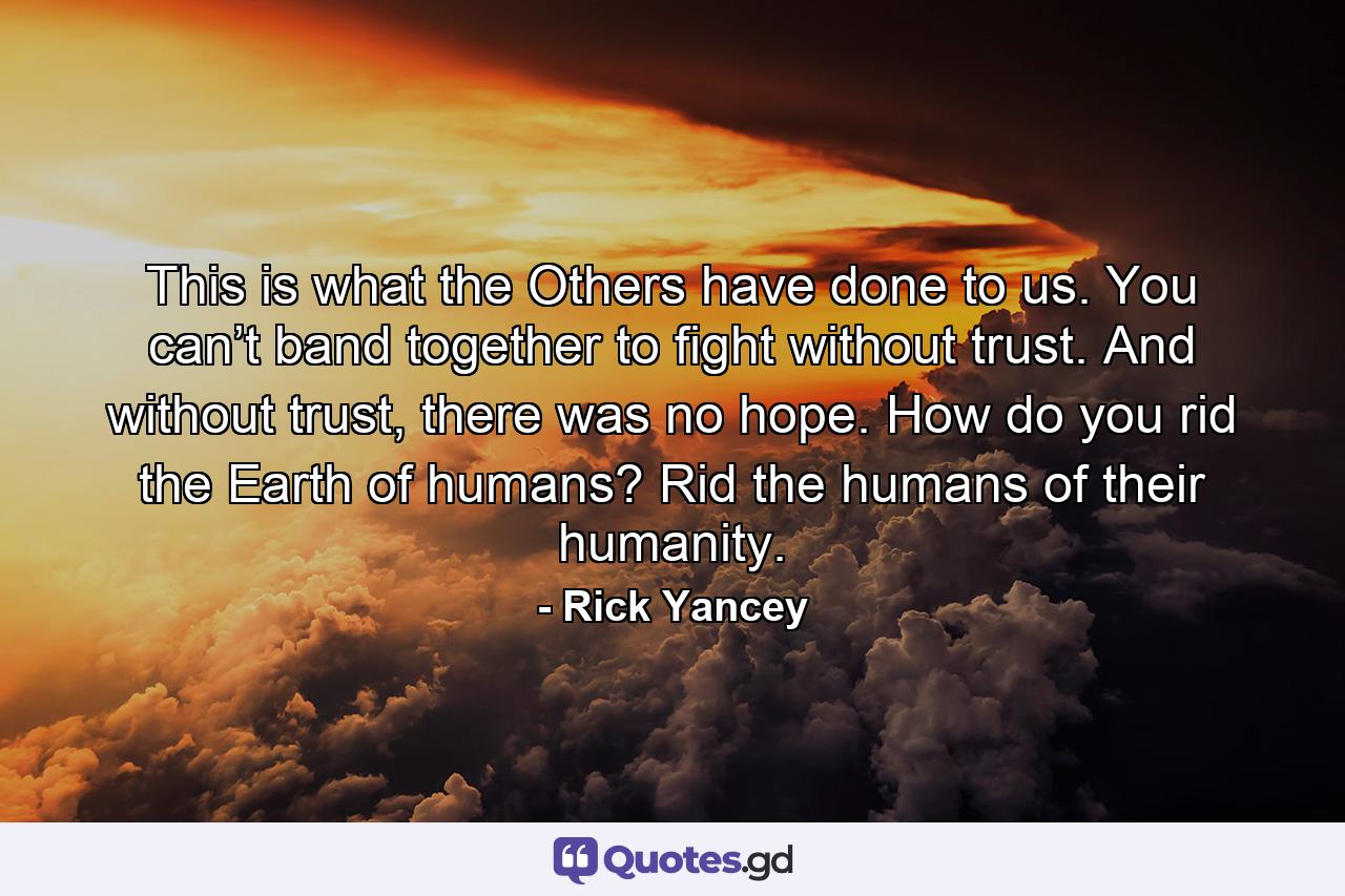 This is what the Others have done to us. You can’t band together to fight without trust. And without trust, there was no hope. How do you rid the Earth of humans? Rid the humans of their humanity. - Quote by Rick Yancey