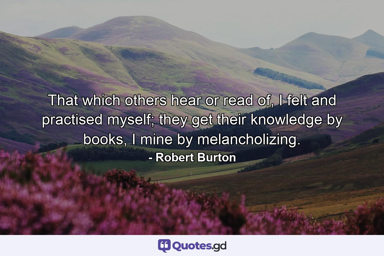 That which others hear or read of, I felt and practised myself; they get their knowledge by books, I mine by melancholizing. - Quote by Robert Burton