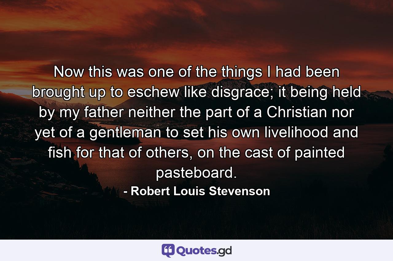 Now this was one of the things I had been brought up to eschew like disgrace; it being held by my father neither the part of a Christian nor yet of a gentleman to set his own livelihood and fish for that of others, on the cast of painted pasteboard. - Quote by Robert Louis Stevenson