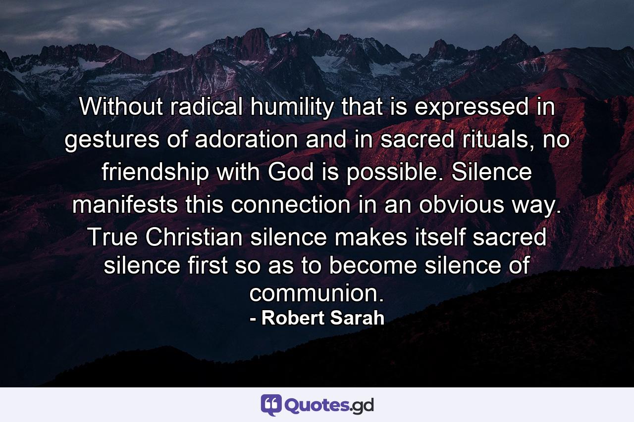 Without radical humility that is expressed in gestures of adoration and in sacred rituals, no friendship with God is possible. Silence manifests this connection in an obvious way. True Christian silence makes itself sacred silence first so as to become silence of communion. - Quote by Robert Sarah