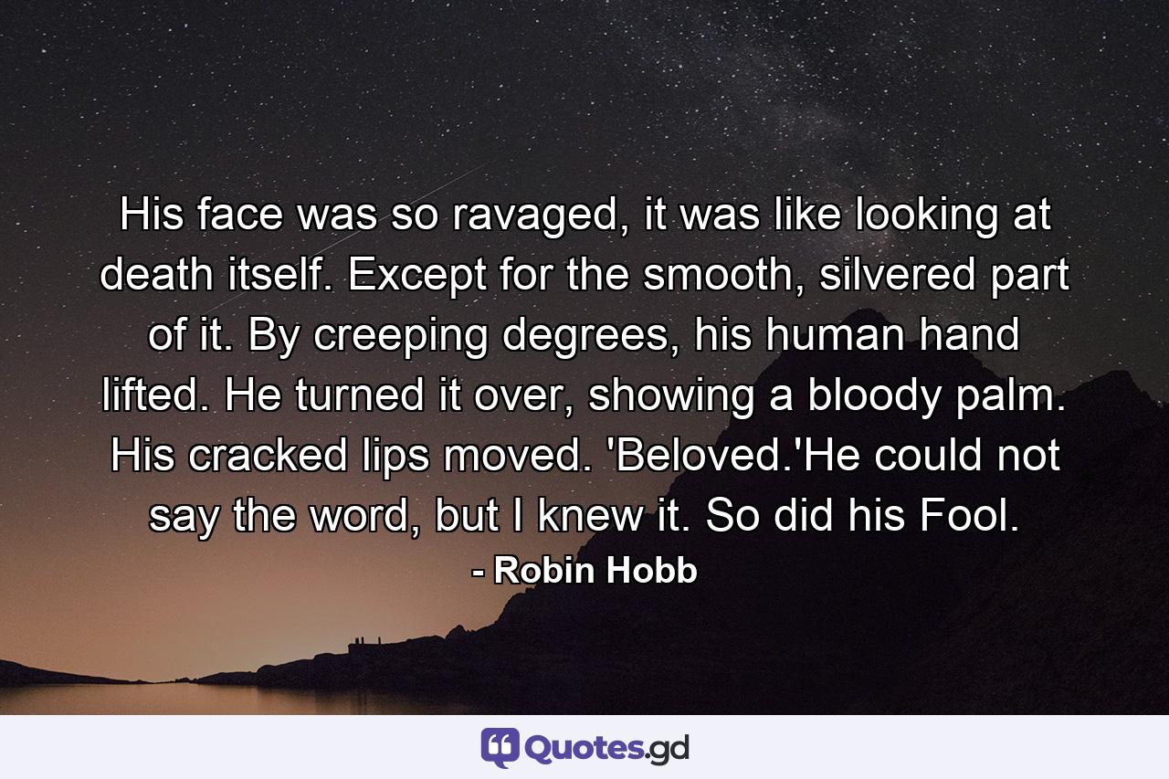 His face was so ravaged, it was like looking at death itself. Except for the smooth, silvered part of it. By creeping degrees, his human hand lifted. He turned it over, showing a bloody palm. His cracked lips moved. 'Beloved.'He could not say the word, but I knew it. So did his Fool. - Quote by Robin Hobb