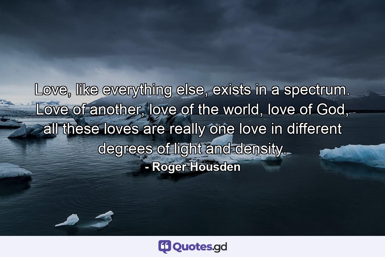 Love, like everything else, exists in a spectrum. Love of another, love of the world, love of God, all these loves are really one love in different degrees of light and density. - Quote by Roger Housden