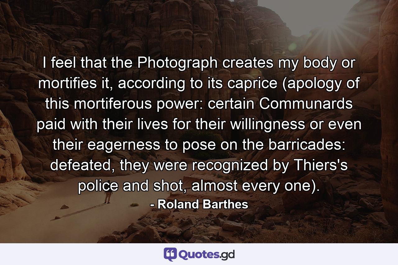 I feel that the Photograph creates my body or mortifies it, according to its caprice (apology of this mortiferous power: certain Communards paid with their lives for their willingness or even their eagerness to pose on the barricades: defeated, they were recognized by Thiers's police and shot, almost every one). - Quote by Roland Barthes