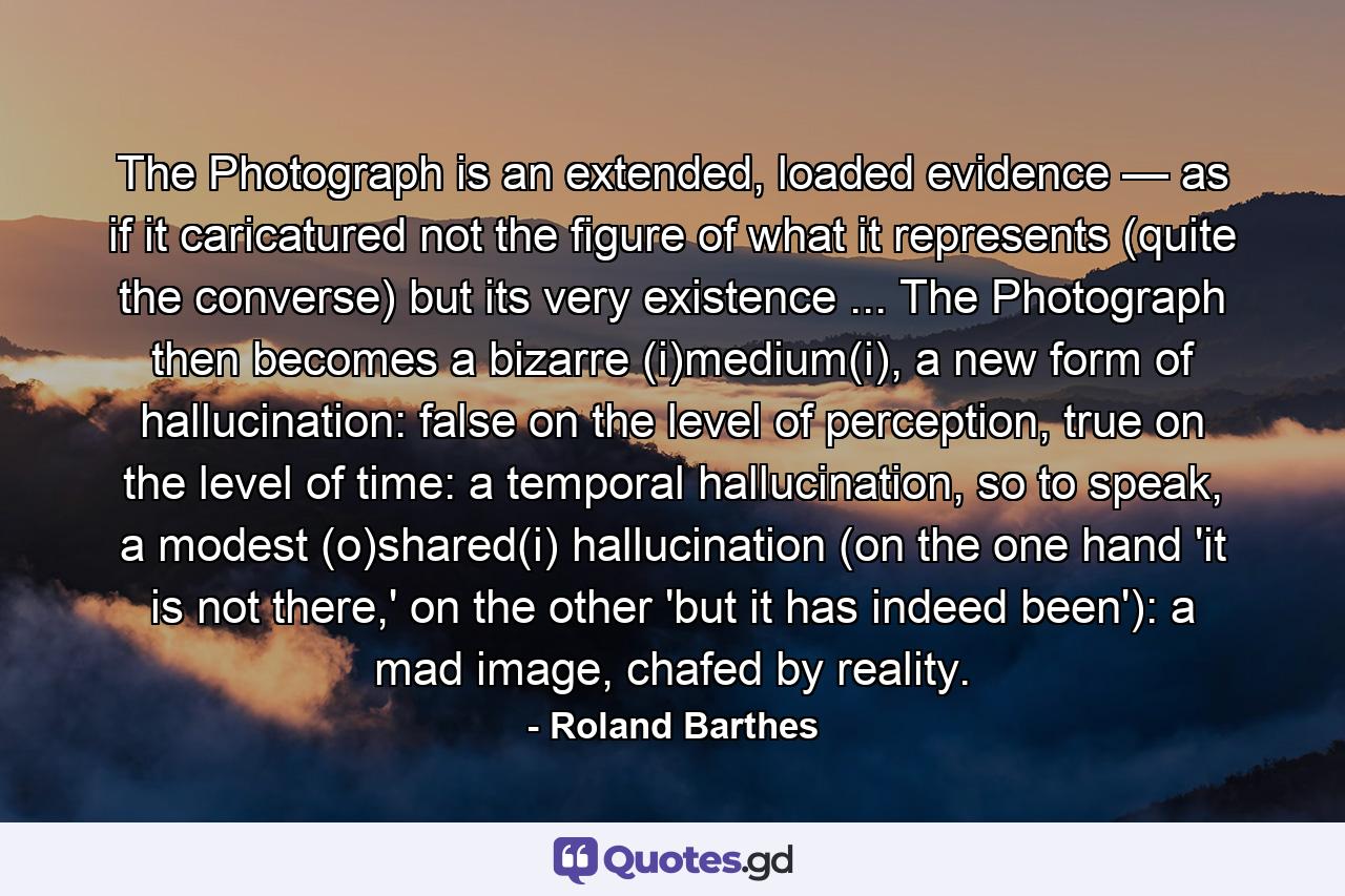 The Photograph is an extended, loaded evidence — as if it caricatured not the figure of what it represents (quite the converse) but its very existence ... The Photograph then becomes a bizarre (i)medium(i), a new form of hallucination: false on the level of perception, true on the level of time: a temporal hallucination, so to speak, a modest (o)shared(i) hallucination (on the one hand 'it is not there,' on the other 'but it has indeed been'): a mad image, chafed by reality. - Quote by Roland Barthes