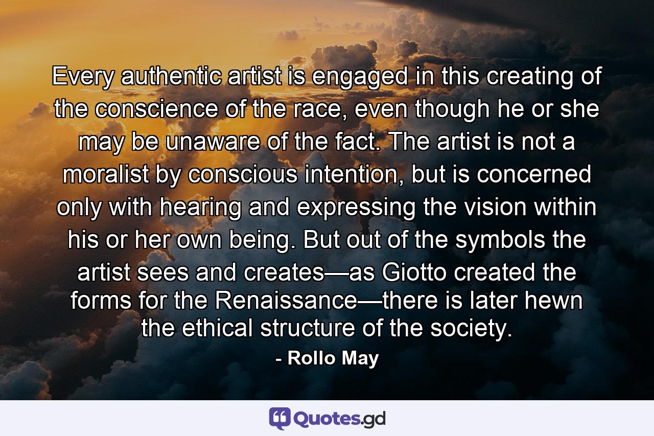 Every authentic artist is engaged in this creating of the conscience of the race, even though he or she may be unaware of the fact. The artist is not a moralist by conscious intention, but is concerned only with hearing and expressing the vision within his or her own being. But out of the symbols the artist sees and creates—as Giotto created the forms for the Renaissance—there is later hewn the ethical structure of the society. - Quote by Rollo May