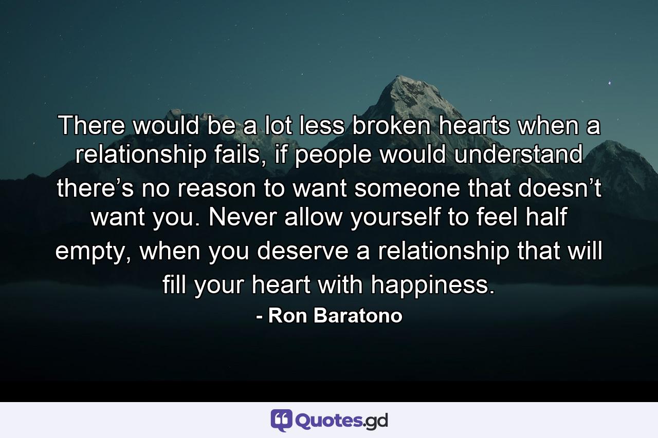 There would be a lot less broken hearts when a relationship fails, if people would understand there’s no reason to want someone that doesn’t want you. Never allow yourself to feel half empty, when you deserve a relationship that will fill your heart with happiness. - Quote by Ron Baratono