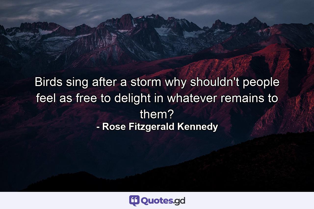 Birds sing after a storm  why shouldn't people feel as free to delight in whatever remains to them? - Quote by Rose Fitzgerald Kennedy