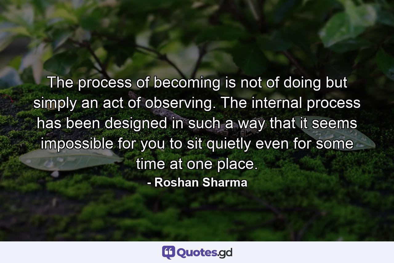 The process of becoming is not of doing but simply an act of observing. The internal process has been designed in such a way that it seems impossible for you to sit quietly even for some time at one place. - Quote by Roshan Sharma