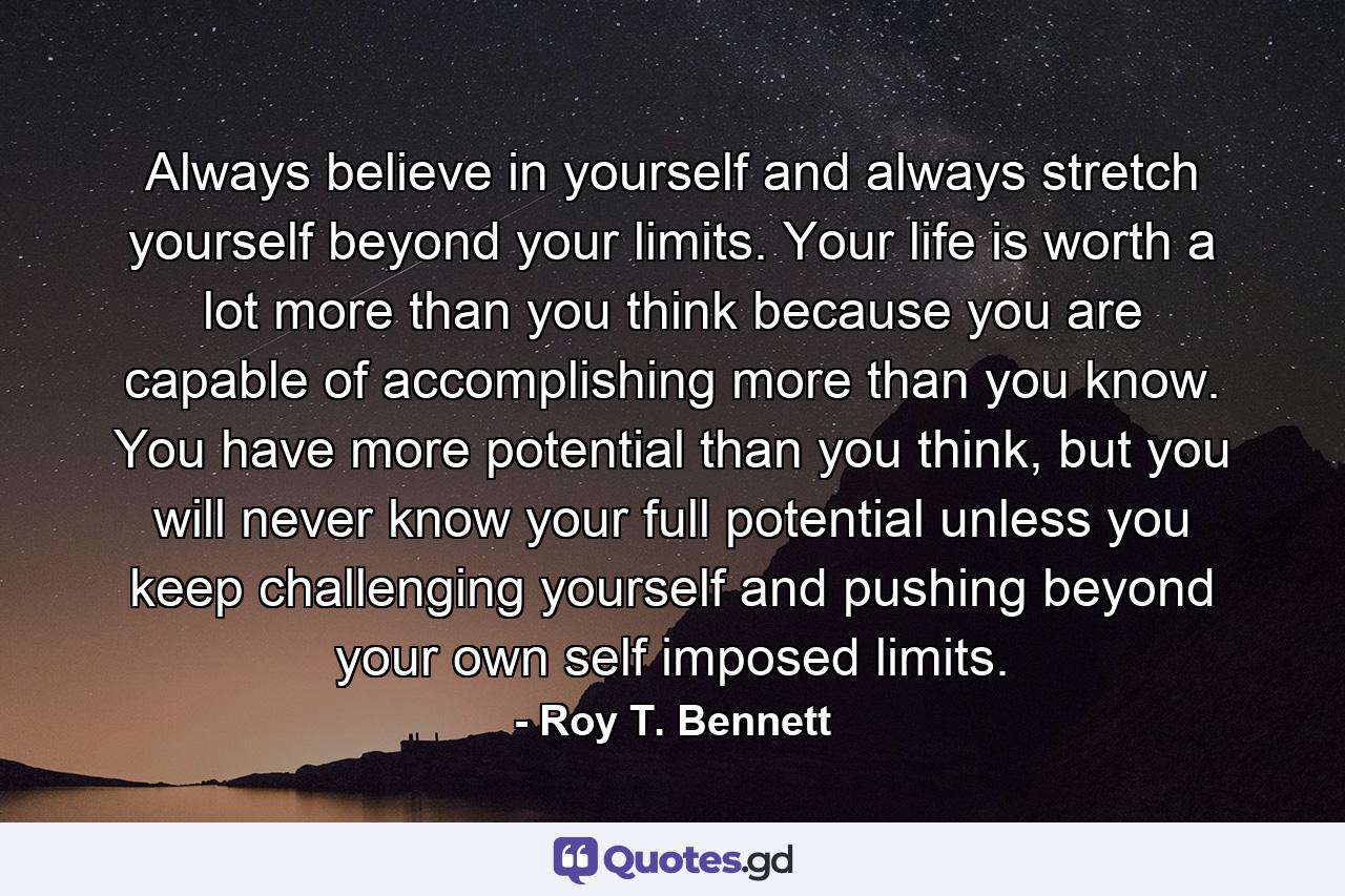 Always believe in yourself and always stretch yourself beyond your limits. Your life is worth a lot more than you think because you are capable of accomplishing more than you know. You have more potential than you think, but you will never know your full potential unless you keep challenging yourself and pushing beyond your own self imposed limits. - Quote by Roy T. Bennett