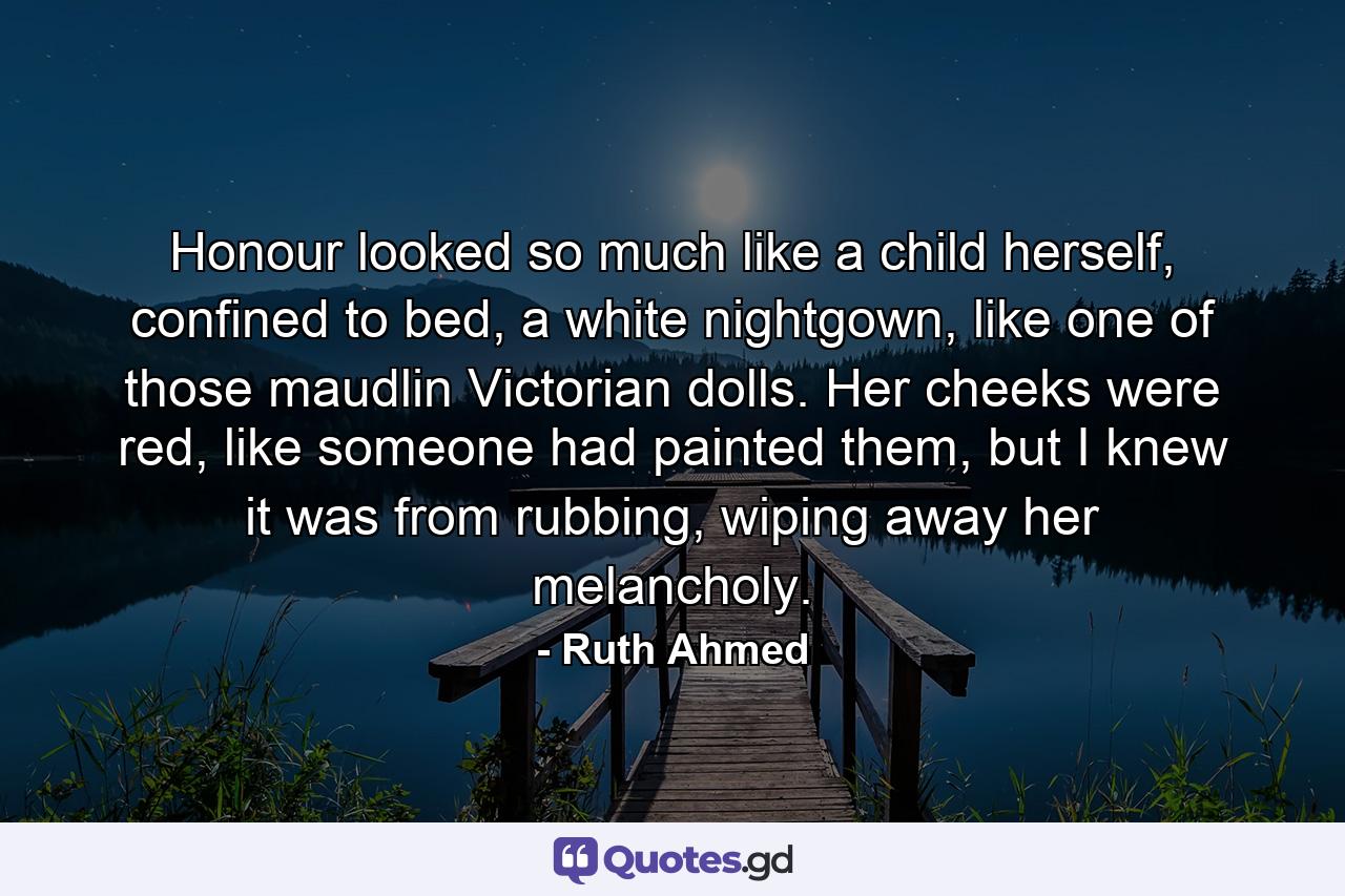 Honour looked so much like a child herself, confined to bed, a white nightgown, like one of those maudlin Victorian dolls. Her cheeks were red, like someone had painted them, but I knew it was from rubbing, wiping away her melancholy. - Quote by Ruth Ahmed