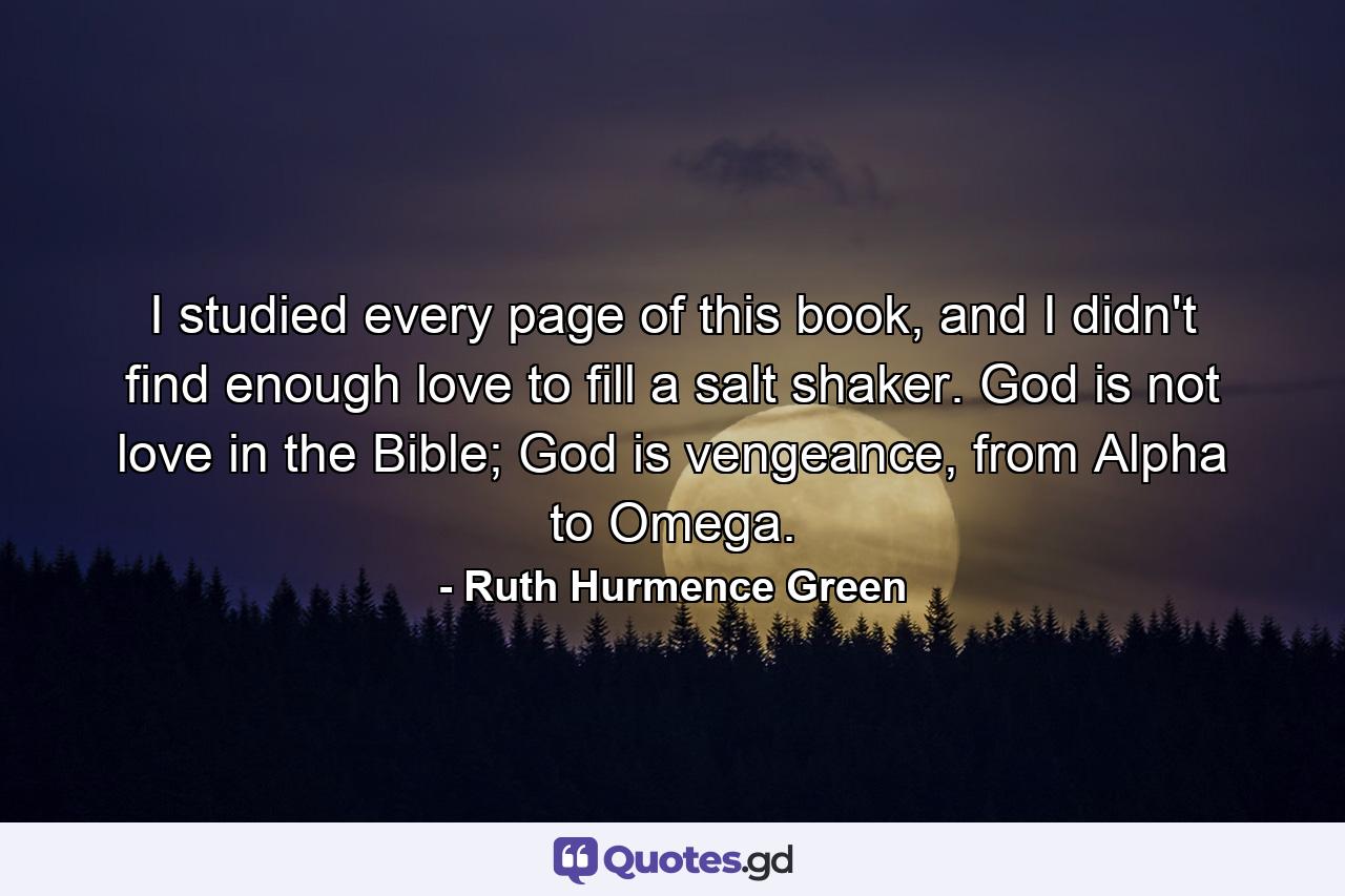 I studied every page of this book, and I didn't find enough love to fill a salt shaker. God is not love in the Bible; God is vengeance, from Alpha to Omega. - Quote by Ruth Hurmence Green