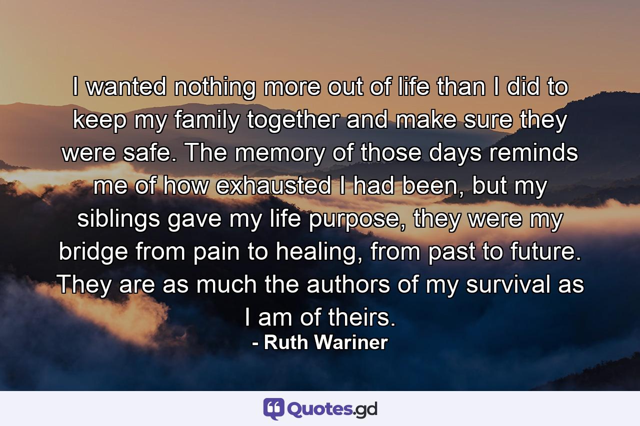 I wanted nothing more out of life than I did to keep my family together and make sure they were safe. The memory of those days reminds me of how exhausted I had been, but my siblings gave my life purpose, they were my bridge from pain to healing, from past to future. They are as much the authors of my survival as I am of theirs. - Quote by Ruth Wariner