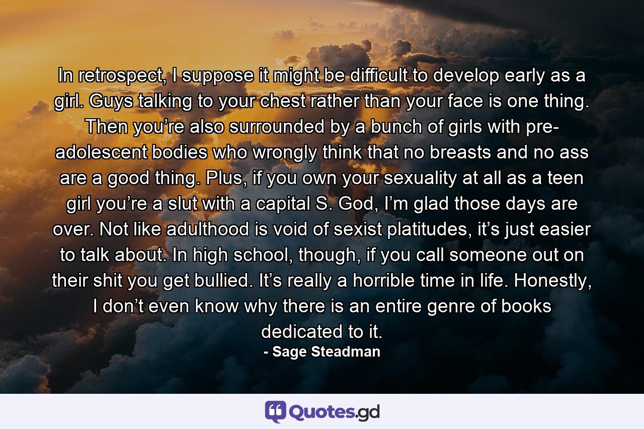 In retrospect, I suppose it might be difficult to develop early as a girl. Guys talking to your chest rather than your face is one thing. Then you’re also surrounded by a bunch of girls with pre- adolescent bodies who wrongly think that no breasts and no ass are a good thing. Plus, if you own your sexuality at all as a teen girl you’re a slut with a capital S. God, I’m glad those days are over. Not like adulthood is void of sexist platitudes, it’s just easier to talk about. In high school, though, if you call someone out on their shit you get bullied. It’s really a horrible time in life. Honestly, I don’t even know why there is an entire genre of books dedicated to it. - Quote by Sage Steadman