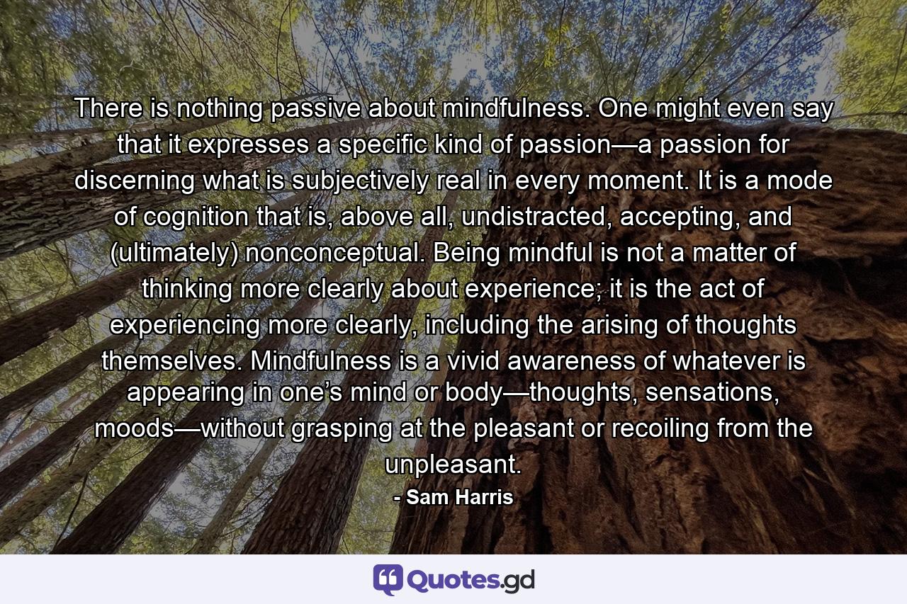 There is nothing passive about mindfulness. One might even say that it expresses a specific kind of passion—a passion for discerning what is subjectively real in every moment. It is a mode of cognition that is, above all, undistracted, accepting, and (ultimately) nonconceptual. Being mindful is not a matter of thinking more clearly about experience; it is the act of experiencing more clearly, including the arising of thoughts themselves. Mindfulness is a vivid awareness of whatever is appearing in one’s mind or body—thoughts, sensations, moods—without grasping at the pleasant or recoiling from the unpleasant. - Quote by Sam Harris