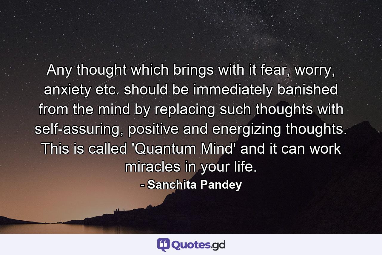 Any thought which brings with it fear, worry, anxiety etc. should be immediately banished from the mind by replacing such thoughts with self-assuring, positive and energizing thoughts. This is called 'Quantum Mind' and it can work miracles in your life. - Quote by Sanchita Pandey