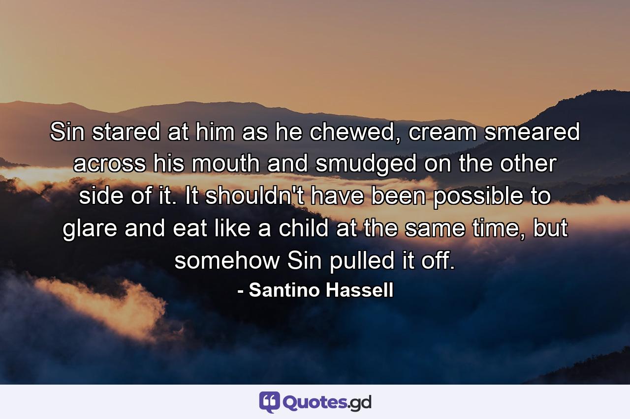 Sin stared at him as he chewed, cream smeared across his mouth and smudged on the other side of it. It shouldn't have been possible to glare and eat like a child at the same time, but somehow Sin pulled it off. - Quote by Santino Hassell