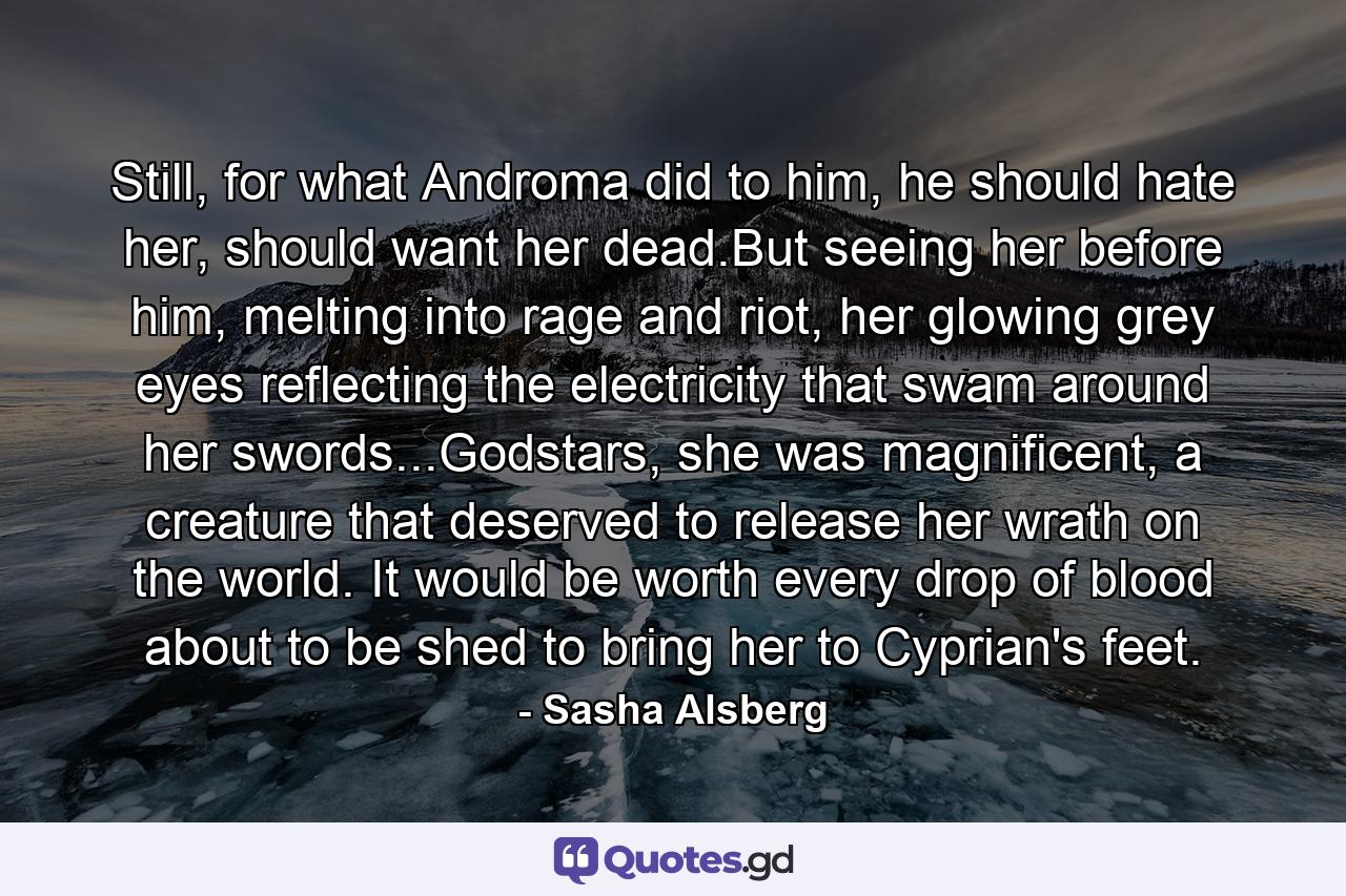 Still, for what Androma did to him, he should hate her, should want her dead.But seeing her before him, melting into rage and riot, her glowing grey eyes reflecting the electricity that swam around her swords...Godstars, she was magnificent, a creature that deserved to release her wrath on the world. It would be worth every drop of blood about to be shed to bring her to Cyprian's feet. - Quote by Sasha Alsberg