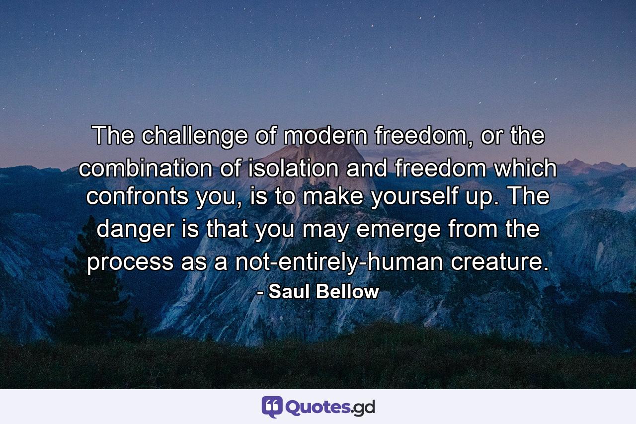 The challenge of modern freedom, or the combination of isolation and freedom which confronts you, is to make yourself up. The danger is that you may emerge from the process as a not-entirely-human creature. - Quote by Saul Bellow