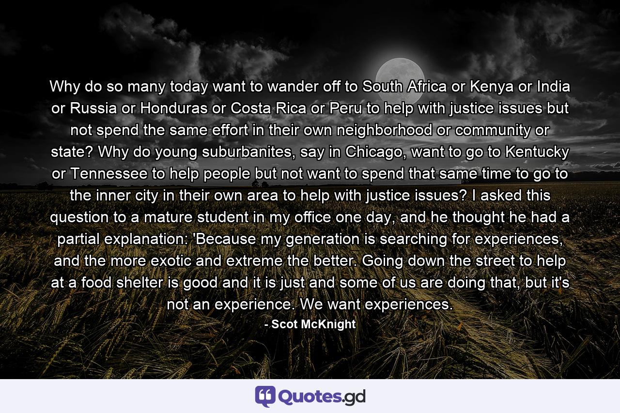 Why do so many today want to wander off to South Africa or Kenya or India or Russia or Honduras or Costa Rica or Peru to help with justice issues but not spend the same effort in their own neighborhood or community or state? Why do young suburbanites, say in Chicago, want to go to Kentucky or Tennessee to help people but not want to spend that same time to go to the inner city in their own area to help with justice issues? I asked this question to a mature student in my office one day, and he thought he had a partial explanation: 'Because my generation is searching for experiences, and the more exotic and extreme the better. Going down the street to help at a food shelter is good and it is just and some of us are doing that, but it's not an experience. We want experiences. - Quote by Scot McKnight