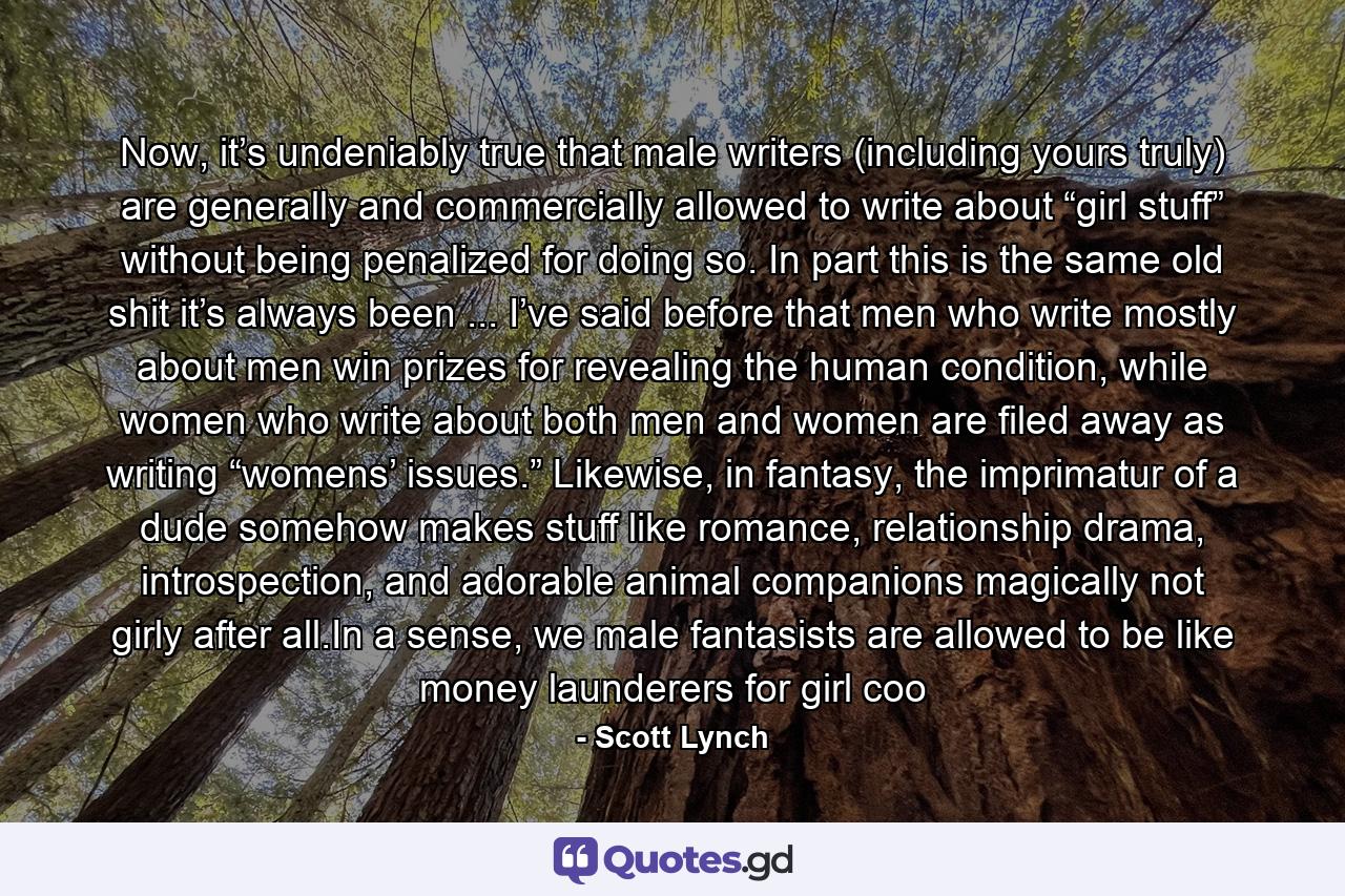 Now, it’s undeniably true that male writers (including yours truly) are generally and commercially allowed to write about “girl stuff” without being penalized for doing so. In part this is the same old shit it’s always been ... I’ve said before that men who write mostly about men win prizes for revealing the human condition, while women who write about both men and women are filed away as writing “womens’ issues.” Likewise, in fantasy, the imprimatur of a dude somehow makes stuff like romance, relationship drama, introspection, and adorable animal companions magically not girly after all.In a sense, we male fantasists are allowed to be like money launderers for girl coo - Quote by Scott Lynch