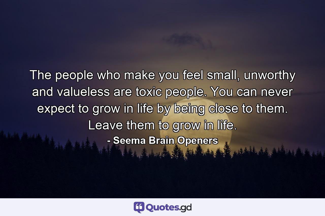 The people who make you feel small, unworthy and valueless are toxic people. You can never expect to grow in life by being close to them. Leave them to grow in life. - Quote by Seema Brain Openers