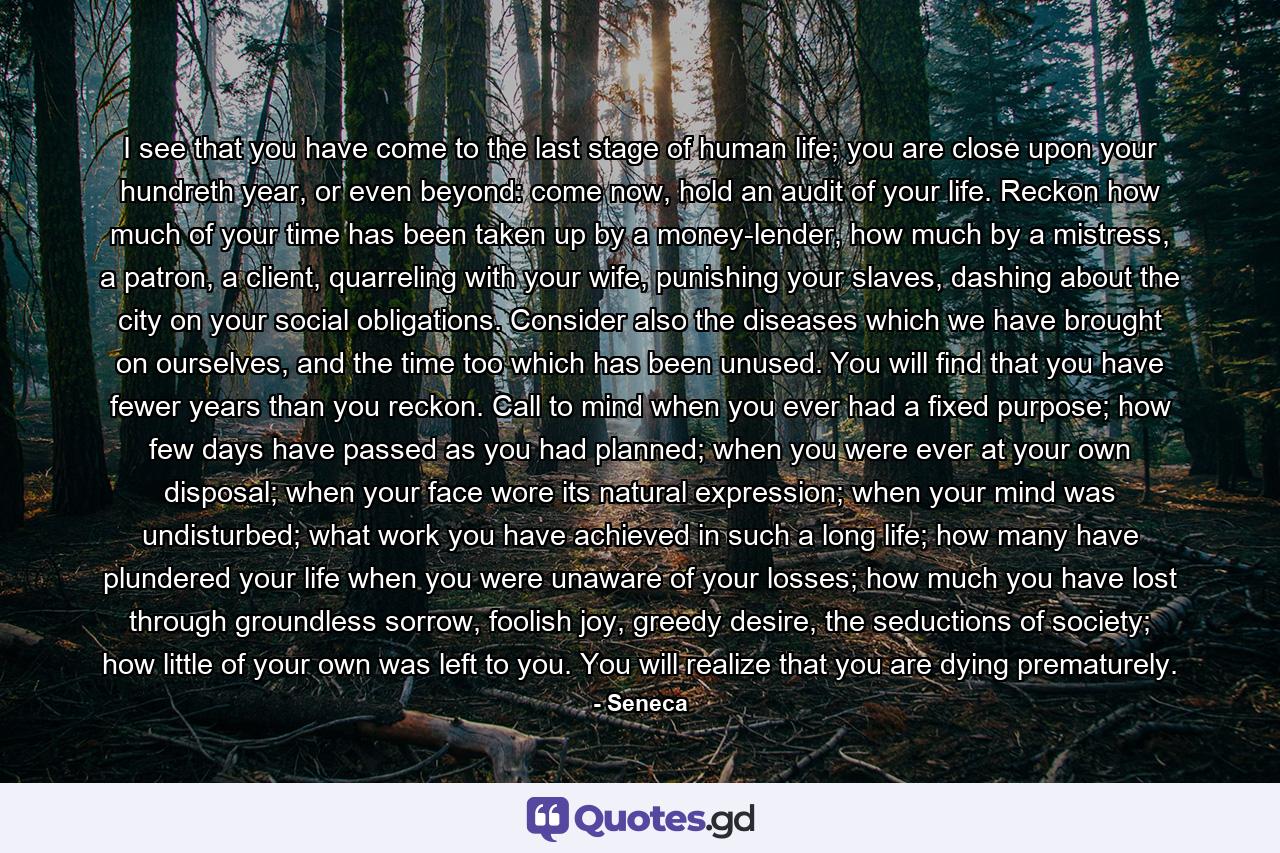 I see that you have come to the last stage of human life; you are close upon your hundreth year, or even beyond: come now, hold an audit of your life. Reckon how much of your time has been taken up by a money-lender, how much by a mistress, a patron, a client, quarreling with your wife, punishing your slaves, dashing about the city on your social obligations. Consider also the diseases which we have brought on ourselves, and the time too which has been unused. You will find that you have fewer years than you reckon. Call to mind when you ever had a fixed purpose; how few days have passed as you had planned; when you were ever at your own disposal; when your face wore its natural expression; when your mind was undisturbed; what work you have achieved in such a long life; how many have plundered your life when you were unaware of your losses; how much you have lost through groundless sorrow, foolish joy, greedy desire, the seductions of society; how little of your own was left to you. You will realize that you are dying prematurely. - Quote by Seneca