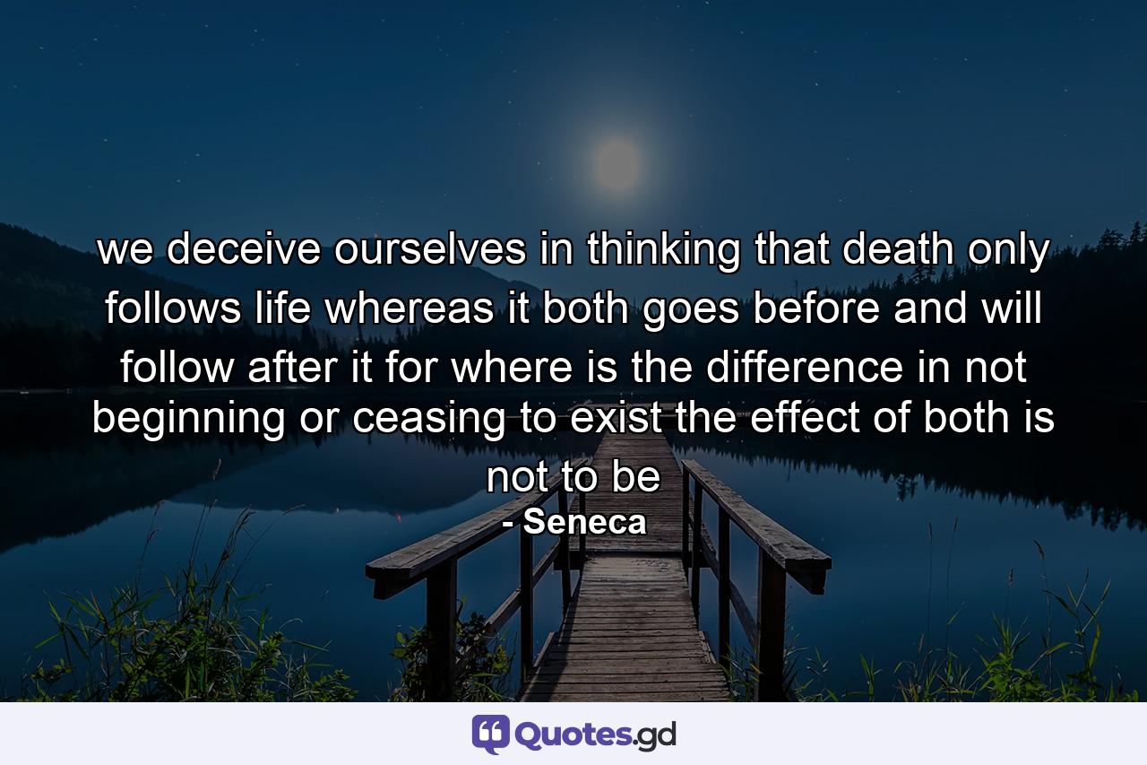 we deceive ourselves in thinking that death only follows life whereas it both goes before and will follow after it for where is the difference in not beginning or ceasing to exist the effect of both is not to be - Quote by Seneca