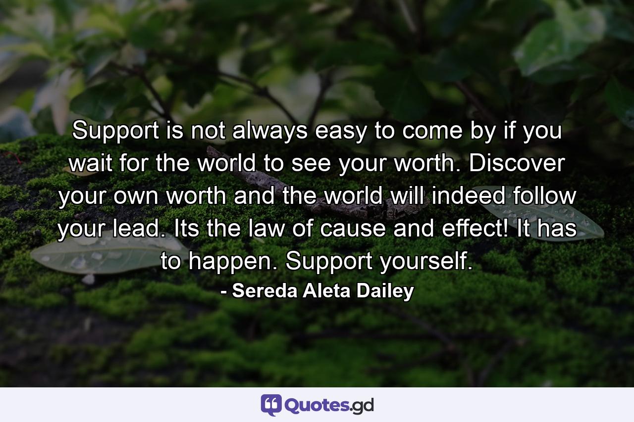 Support is not always easy to come by if you wait for the world to see your worth. Discover your own worth and the world will indeed follow your lead. Its the law of cause and effect! It has to happen. Support yourself. - Quote by Sereda Aleta Dailey