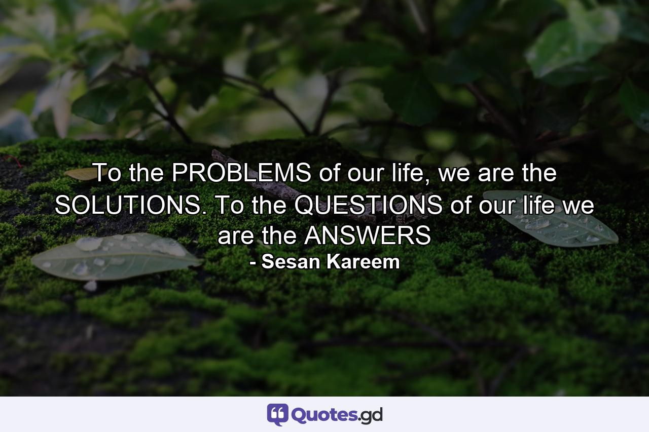 To the PROBLEMS of our life, we are the SOLUTIONS. To the QUESTIONS of our life we are the ANSWERS - Quote by Sesan Kareem