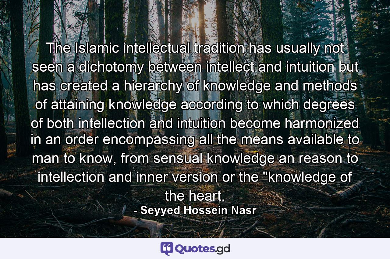 The Islamic intellectual tradition has usually not seen a dichotomy between intellect and intuition but has created a hierarchy of knowledge and methods of attaining knowledge according to which degrees of both intellection and intuition become harmonized in an order encompassing all the means available to man to know, from sensual knowledge an reason to intellection and inner version or the 