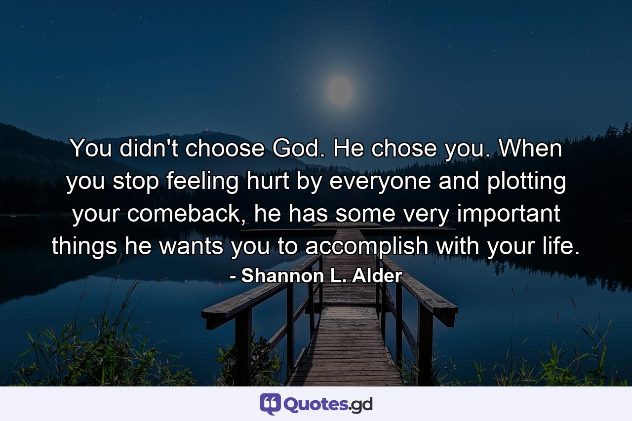 You didn't choose God. He chose you. When you stop feeling hurt by everyone and plotting your comeback, he has some very important things he wants you to accomplish with your life. - Quote by Shannon L. Alder