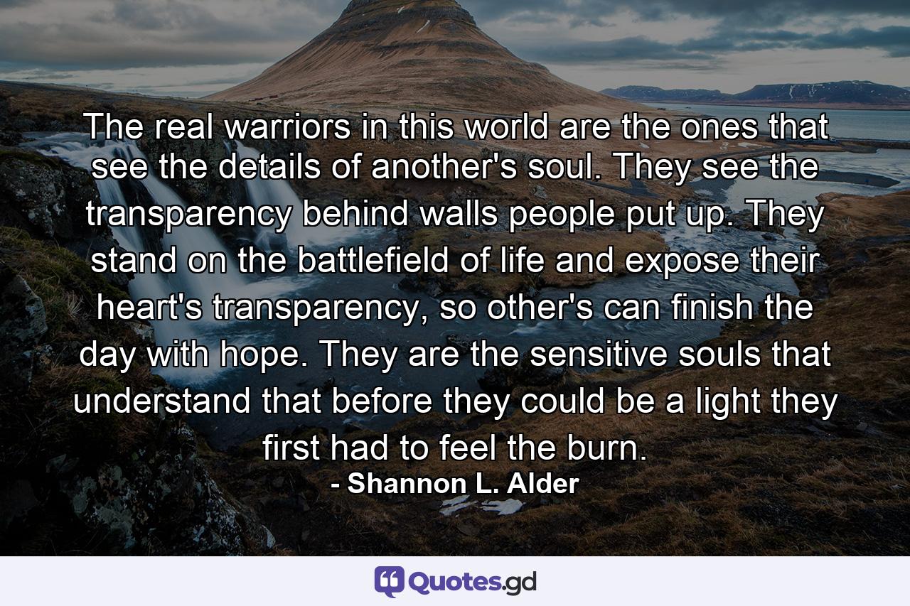 The real warriors in this world are the ones that see the details of another's soul. They see the transparency behind walls people put up. They stand on the battlefield of life and expose their heart's transparency, so other's can finish the day with hope. They are the sensitive souls that understand that before they could be a light they first had to feel the burn. - Quote by Shannon L. Alder