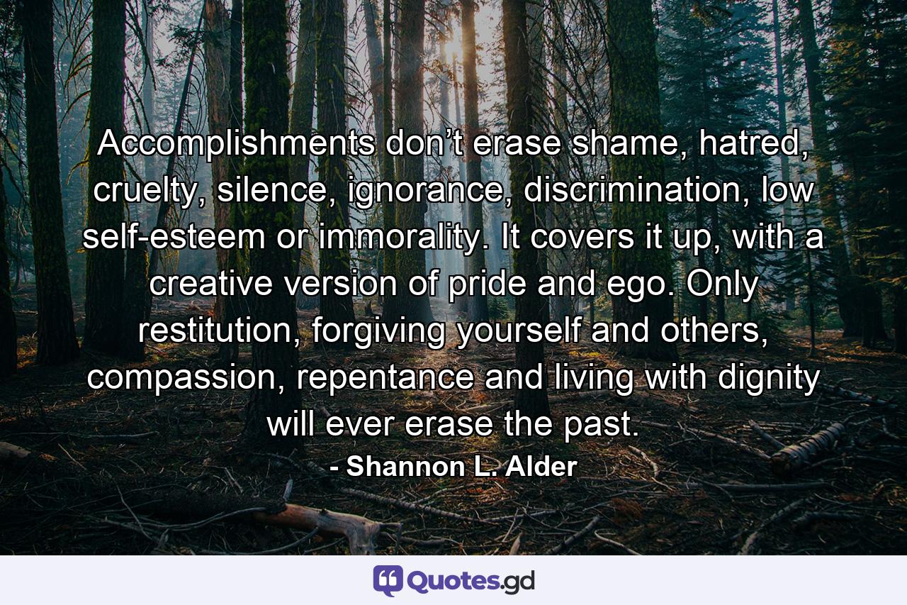 Accomplishments don’t erase shame, hatred, cruelty, silence, ignorance, discrimination, low self-esteem or immorality. It covers it up, with a creative version of pride and ego. Only restitution, forgiving yourself and others, compassion, repentance and living with dignity will ever erase the past. - Quote by Shannon L. Alder