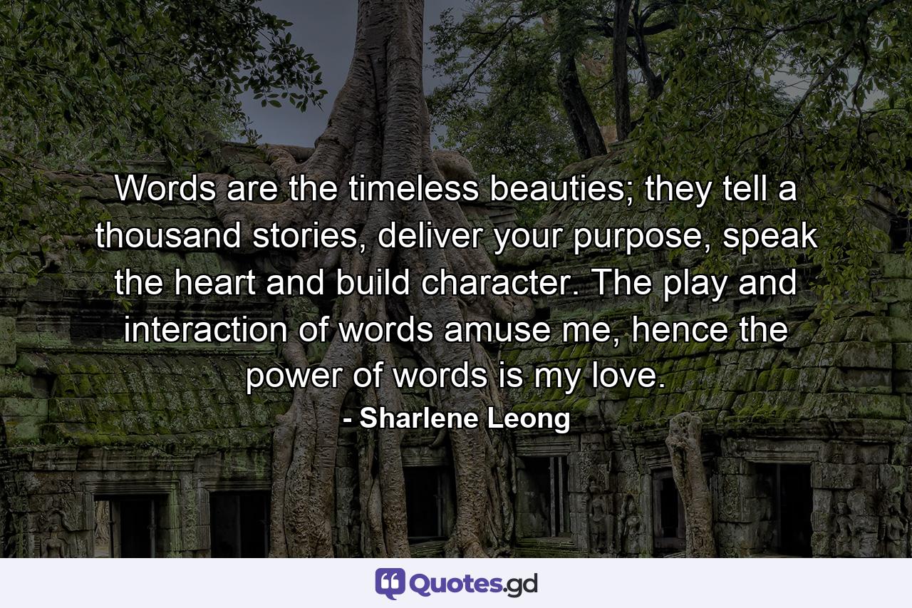 Words are the timeless beauties; they tell a thousand stories, deliver your purpose, speak the heart and build character. The play and interaction of words amuse me, hence the power of words is my love. - Quote by Sharlene Leong