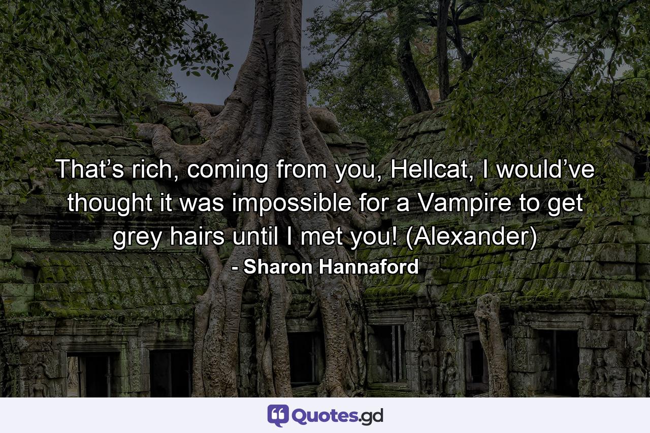 That’s rich, coming from you, Hellcat, I would’ve thought it was impossible for a Vampire to get grey hairs until I met you! (Alexander) - Quote by Sharon Hannaford