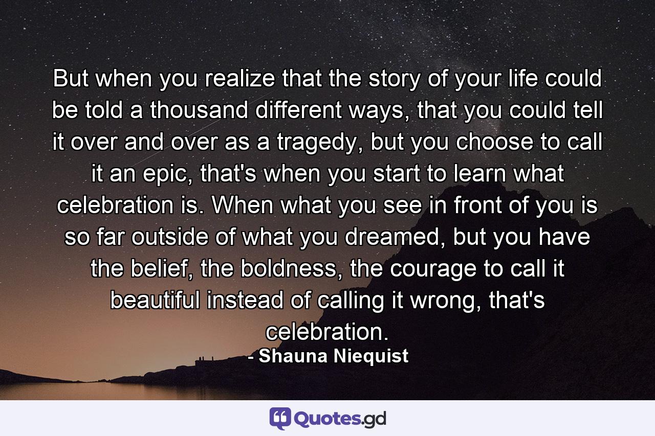 But when you realize that the story of your life could be told a thousand different ways, that you could tell it over and over as a tragedy, but you choose to call it an epic, that's when you start to learn what celebration is. When what you see in front of you is so far outside of what you dreamed, but you have the belief, the boldness, the courage to call it beautiful instead of calling it wrong, that's celebration. - Quote by Shauna Niequist