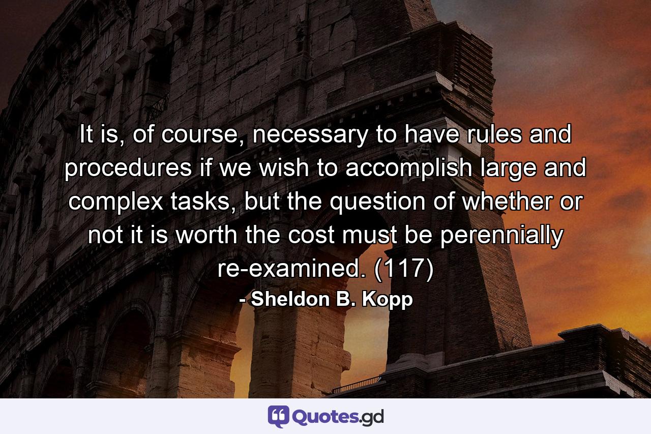 It is, of course, necessary to have rules and procedures if we wish to accomplish large and complex tasks, but the question of whether or not it is worth the cost must be perennially re-examined. (117) - Quote by Sheldon B. Kopp