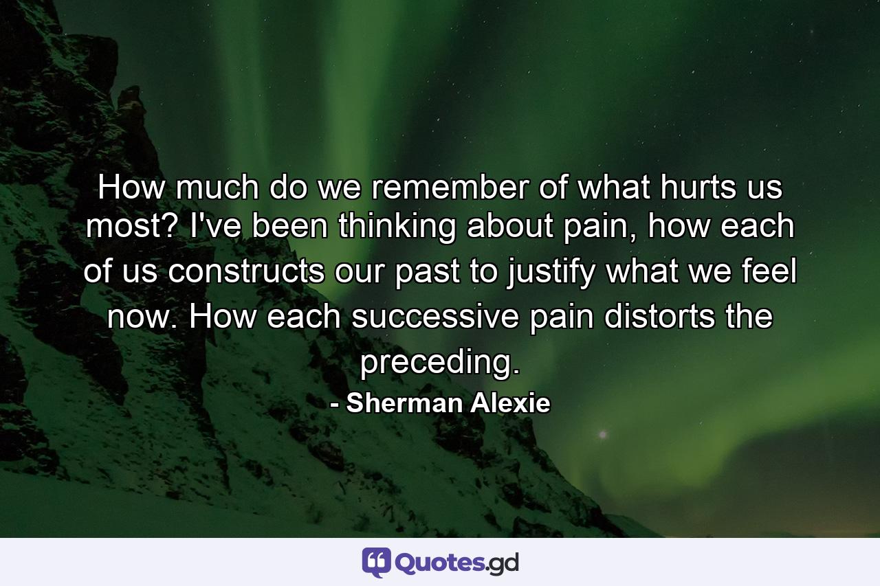 How much do we remember of what hurts us most? I've been thinking about pain, how each of us constructs our past to justify what we feel now. How each successive pain distorts the preceding. - Quote by Sherman Alexie