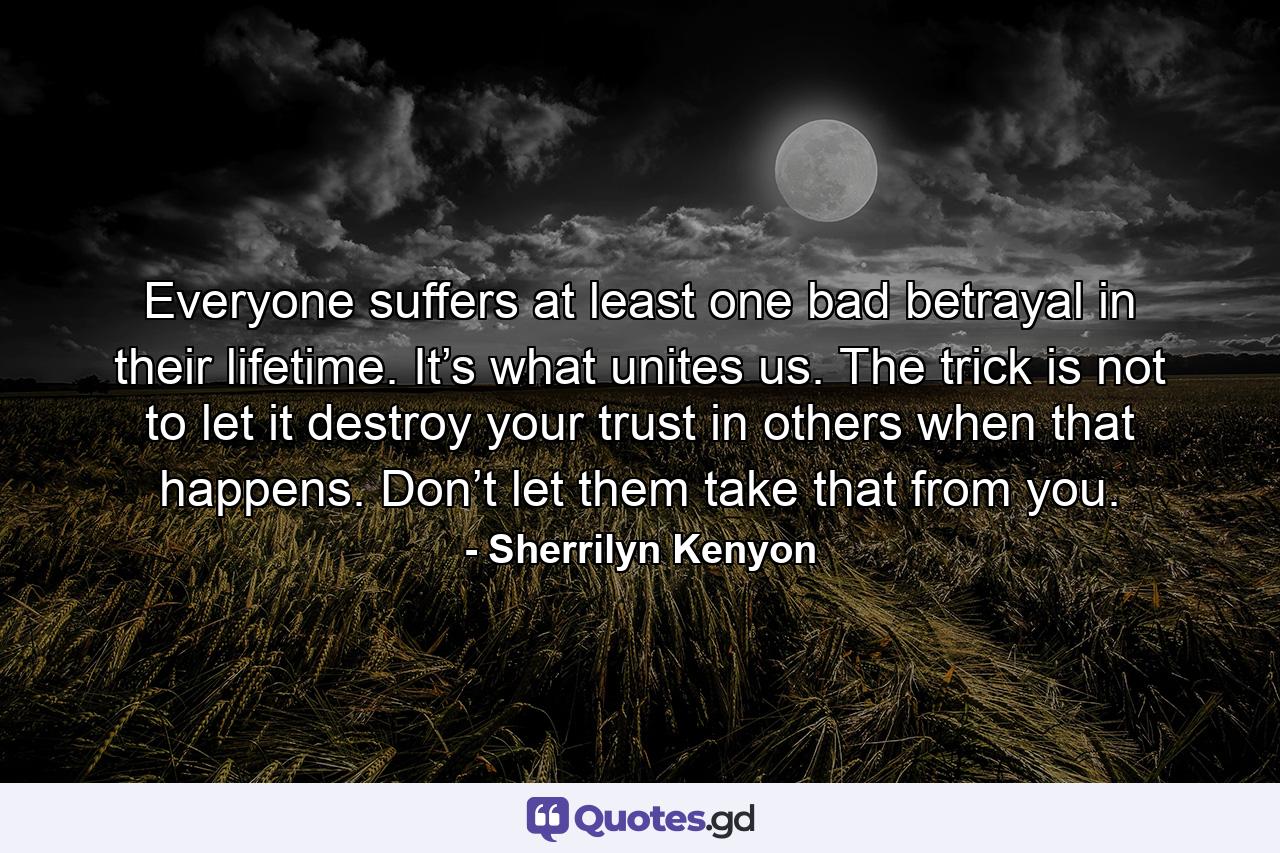 Everyone suffers at least one bad betrayal in their lifetime. It’s what unites us. The trick is not to let it destroy your trust in others when that happens. Don’t let them take that from you. - Quote by Sherrilyn Kenyon