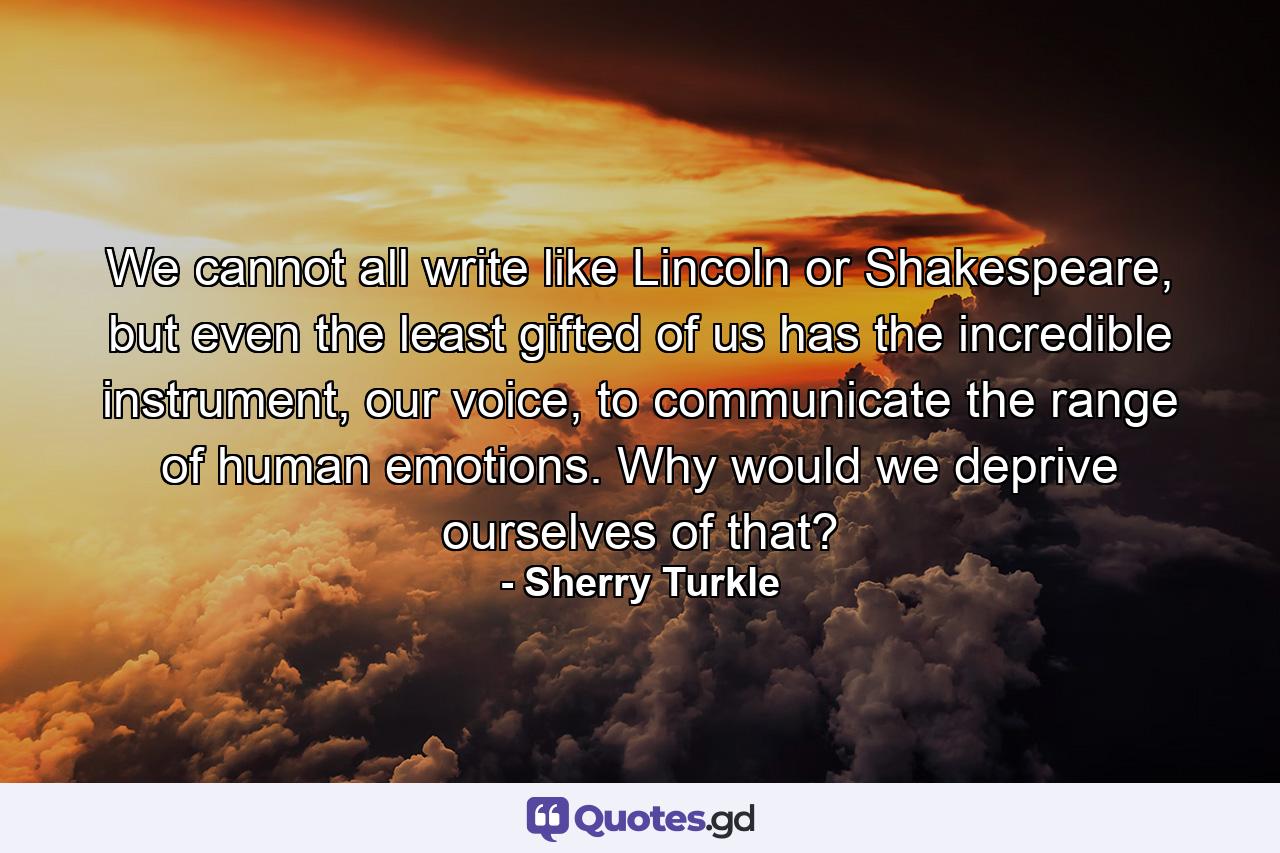 We cannot all write like Lincoln or Shakespeare, but even the least gifted of us has the incredible instrument, our voice, to communicate the range of human emotions. Why would we deprive ourselves of that? - Quote by Sherry Turkle