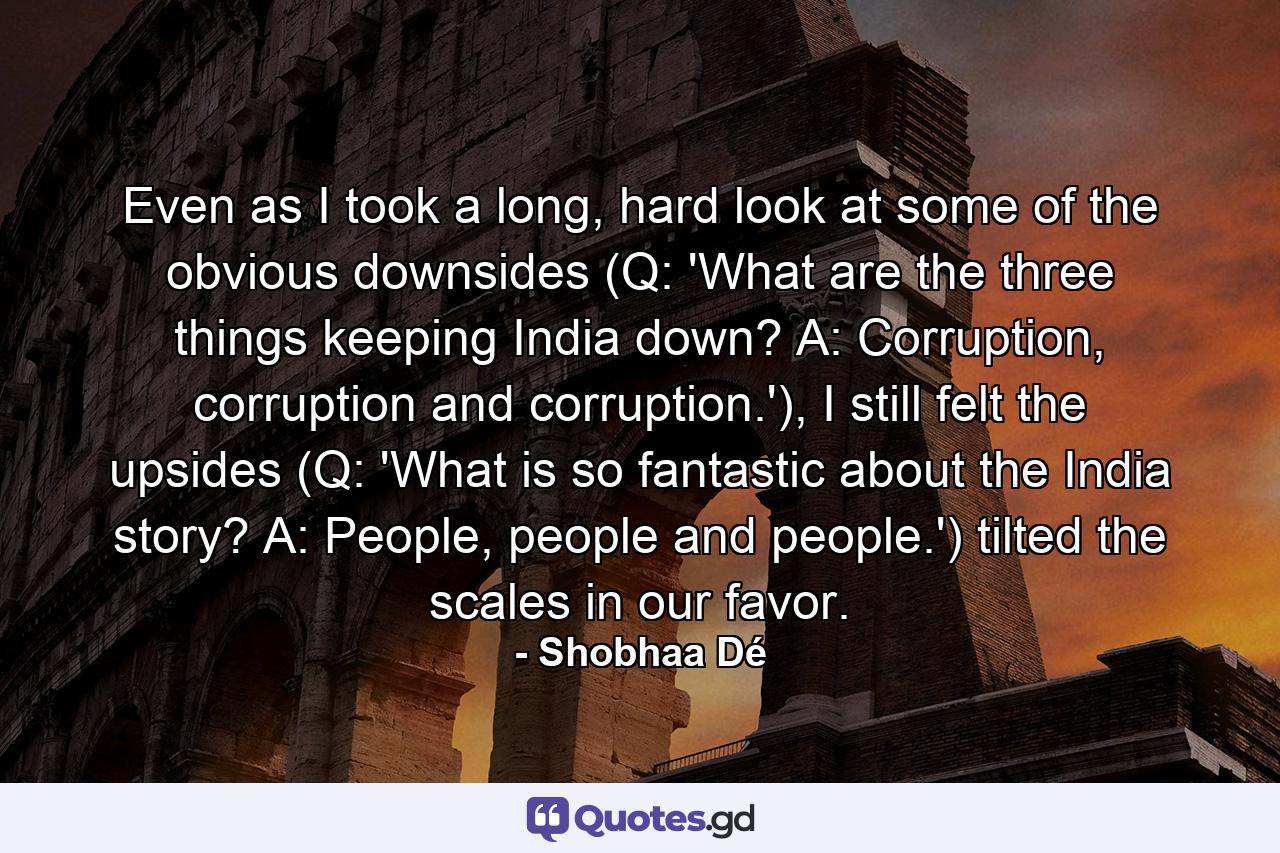 Even as I took a long, hard look at some of the obvious downsides (Q: 'What are the three things keeping India down? A: Corruption, corruption and corruption.'), I still felt the upsides (Q: 'What is so fantastic about the India story? A: People, people and people.') tilted the scales in our favor. - Quote by Shobhaa Dé