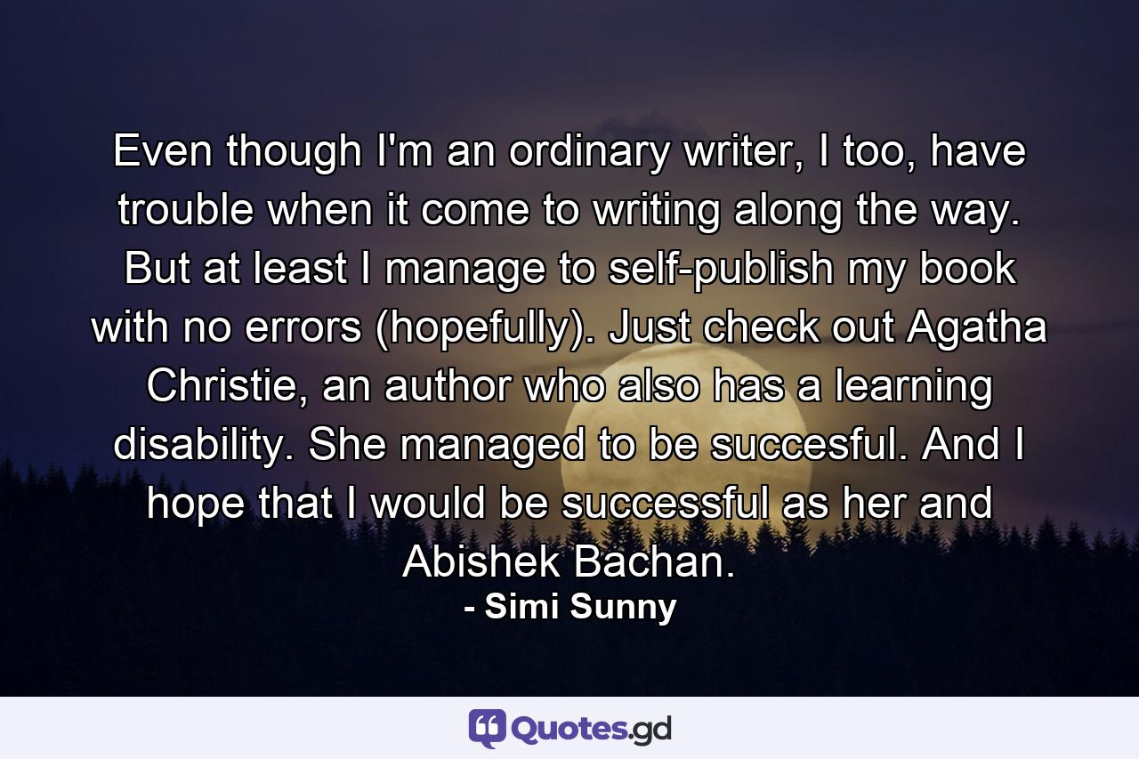 Even though I'm an ordinary writer, I too, have trouble when it come to writing along the way. But at least I manage to self-publish my book with no errors (hopefully). Just check out Agatha Christie, an author who also has a learning disability. She managed to be succesful. And I hope that I would be successful as her and Abishek Bachan. - Quote by Simi Sunny