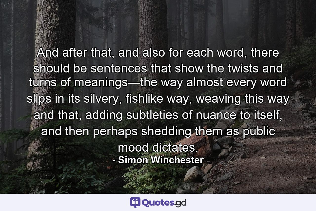 And after that, and also for each word, there should be sentences that show the twists and turns of meanings—the way almost every word slips in its silvery, fishlike way, weaving this way and that, adding subtleties of nuance to itself, and then perhaps shedding them as public mood dictates. - Quote by Simon Winchester