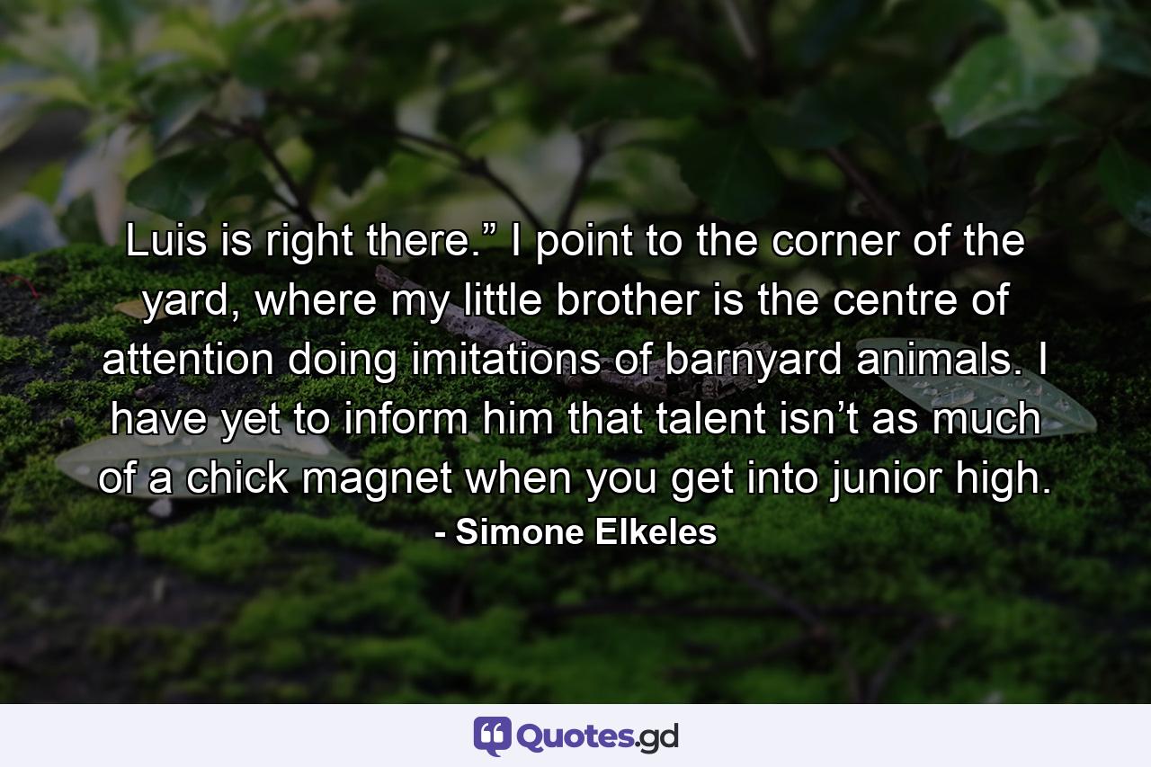 Luis is right there.” I point to the corner of the yard, where my little brother is the centre of attention doing imitations of barnyard animals. I have yet to inform him that talent isn’t as much of a chick magnet when you get into junior high. - Quote by Simone Elkeles