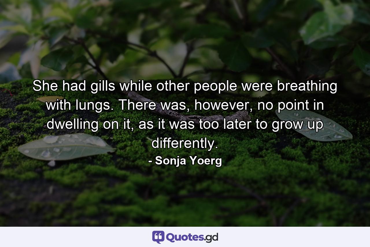 She had gills while other people were breathing with lungs. There was, however, no point in dwelling on it, as it was too later to grow up differently. - Quote by Sonja Yoerg