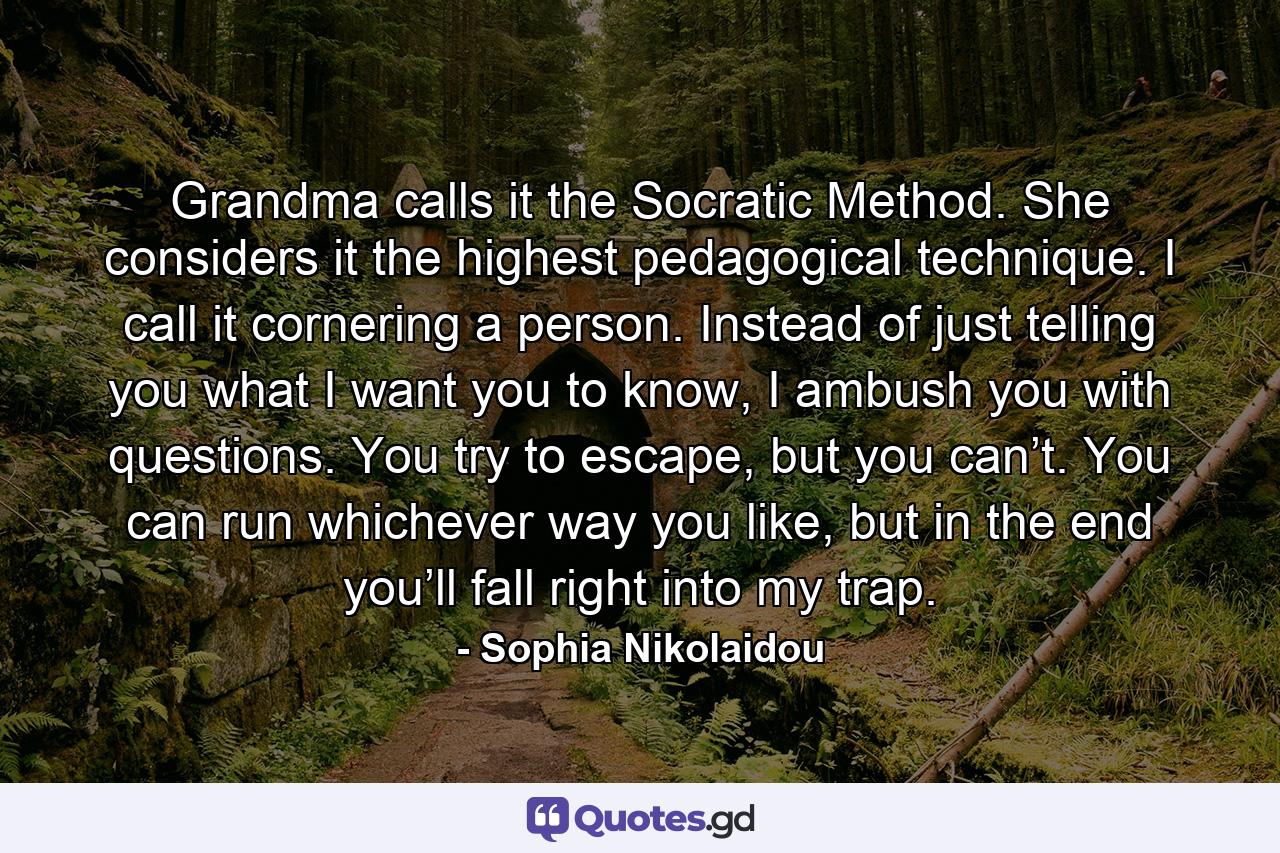 Grandma calls it the Socratic Method. She considers it the highest pedagogical technique. I call it cornering a person. Instead of just telling you what I want you to know, I ambush you with questions. You try to escape, but you can’t. You can run whichever way you like, but in the end you’ll fall right into my trap. - Quote by Sophia Nikolaidou